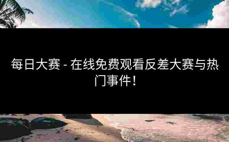 每日大赛 - 在线免费观看反差大赛与热门事件！
