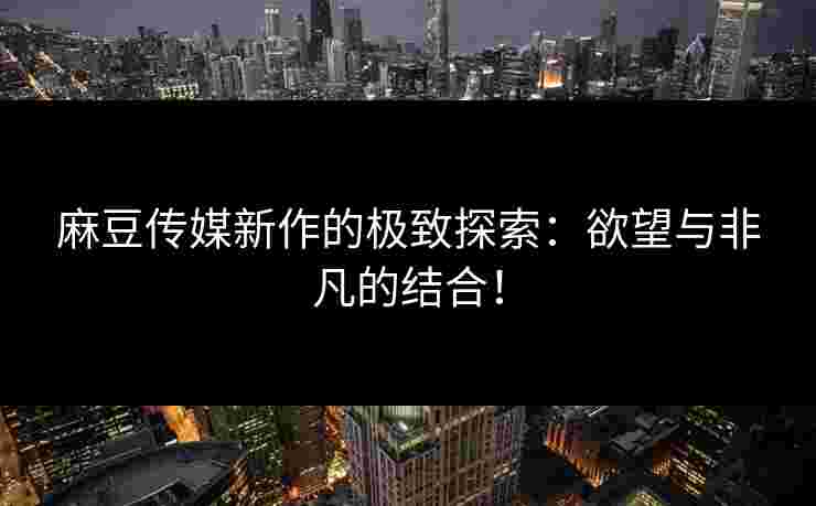 麻豆传媒新作的极致探索:欲望与非凡的结合!