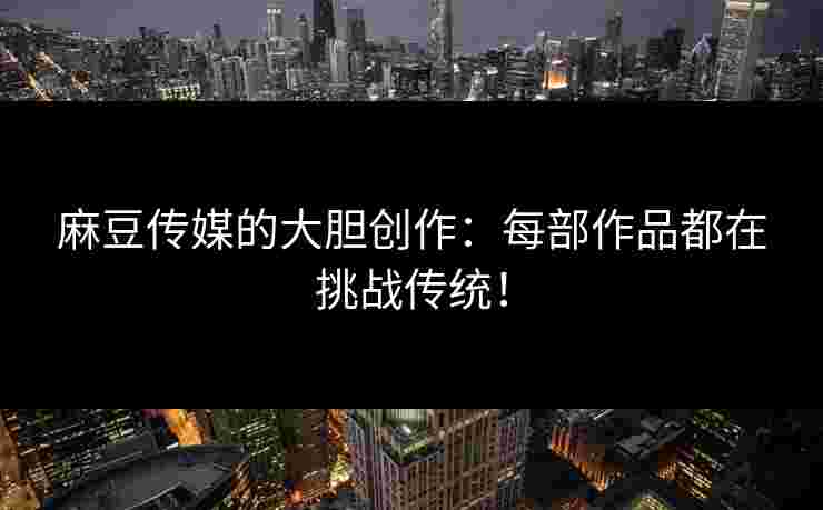 麻豆传媒的大胆创作：每部作品都在挑战传统！