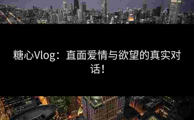 糖心Vlog：直面爱情与欲望的真实对话！