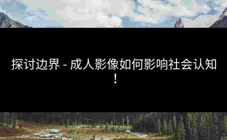 探讨边界 - 成人影像如何影响社会认知！