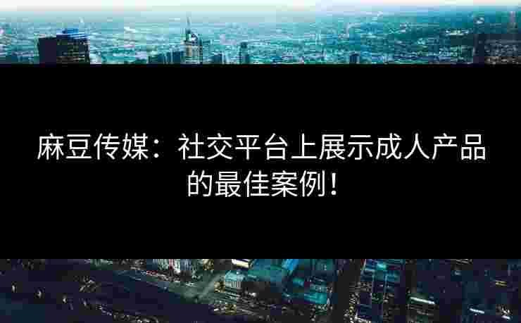 麻豆传媒：社交平台上展示成人产品的最佳案例！