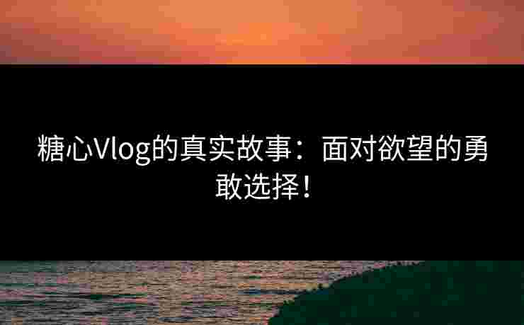 糖心Vlog的真实故事：面对欲望的勇敢选择！