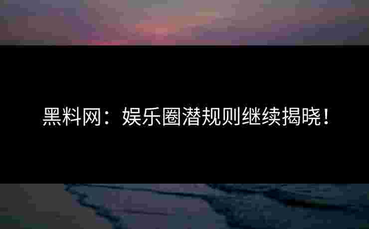 黑料网：娱乐圈潜规则继续揭晓！