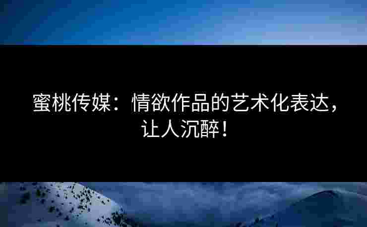 蜜桃传媒:情欲作品的艺术化表达,让人沉醉! 蜜桃传媒:情欲作品的艺术化表达,让人沉醉!