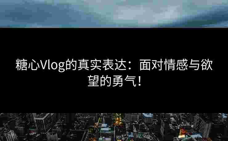 糖心Vlog的真实表达：面对情感与欲望的勇气！