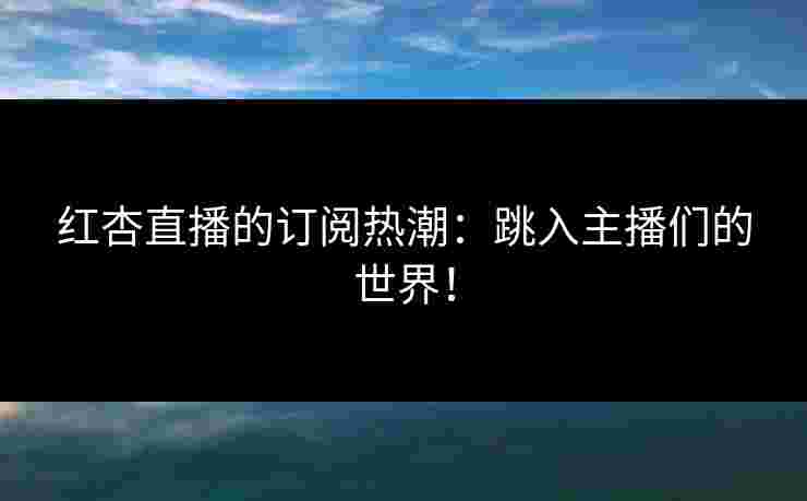 红杏直播的订阅热潮：跳入主播们的世界！