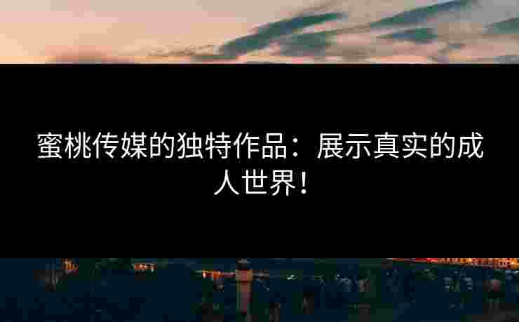 蜜桃传媒的独特作品：展示真实的成人世界！