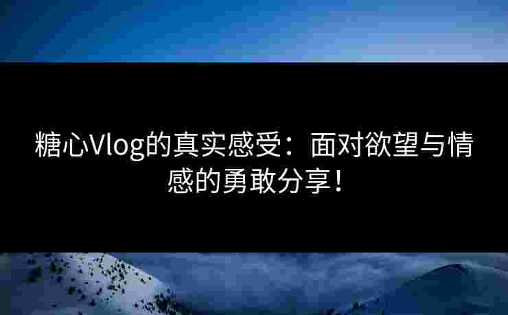 糖心Vlog的真实感受：面对欲望与情感的勇敢分享！