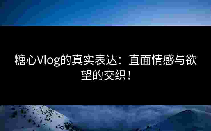 糖心Vlog的真实表达：直面情感与欲望的交织！