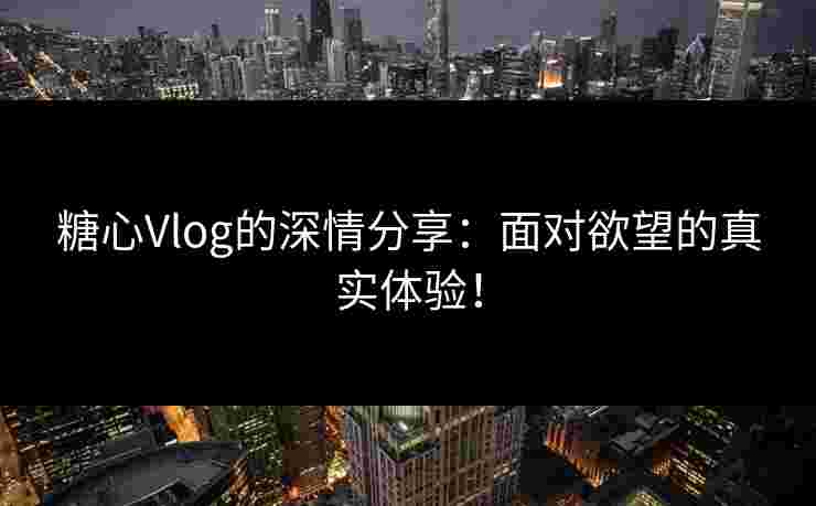 糖心Vlog的深情分享：面对欲望的真实体验！
