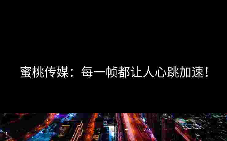蜜桃传媒:每一帧都让人心跳加速! 蜜桃传媒:每一帧都让人心跳加速!