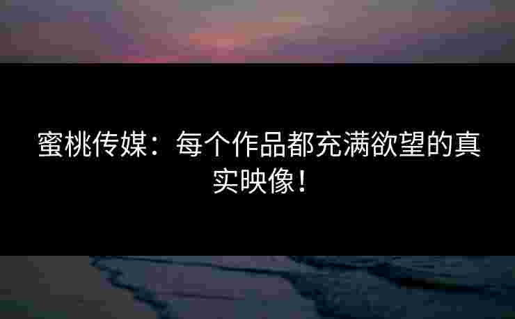 蜜桃传媒:每个作品都充满欲望的真实映像! 蜜桃传媒:每个作品都充满欲望的真实映像!