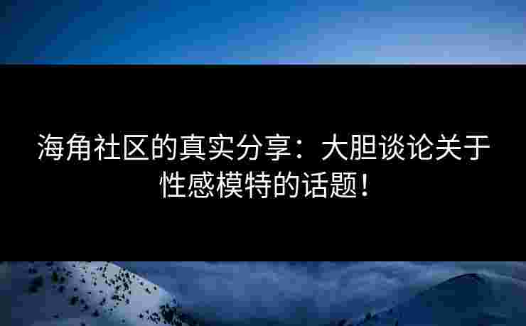 海角社区的真实分享：大胆谈论关于性感模特的话题！