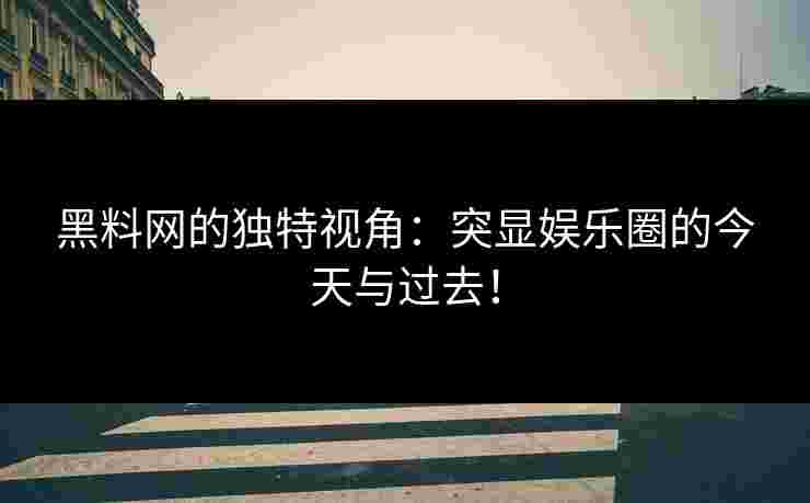 黑料网的独特视角：突显娱乐圈的今天与过去！