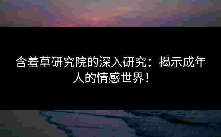 含羞草研究院的深入研究:揭示成年人的情感世界! 含羞草研究院的深入研究:揭示成年人的情感世界!