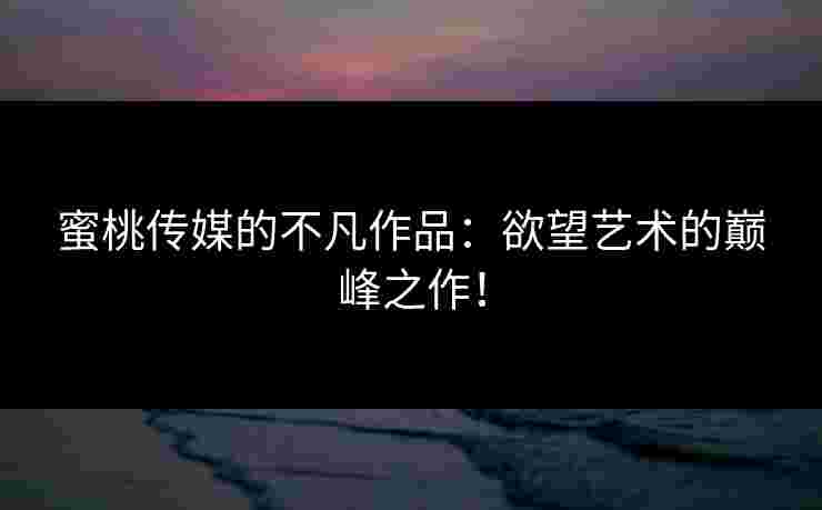 蜜桃传媒的不凡作品：欲望艺术的巅峰之作！