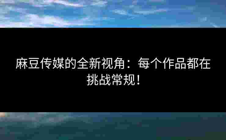 麻豆传媒的全新视角:每个作品都在挑战常规! 麻豆传媒的全新视角:每个作品都在挑战常规!