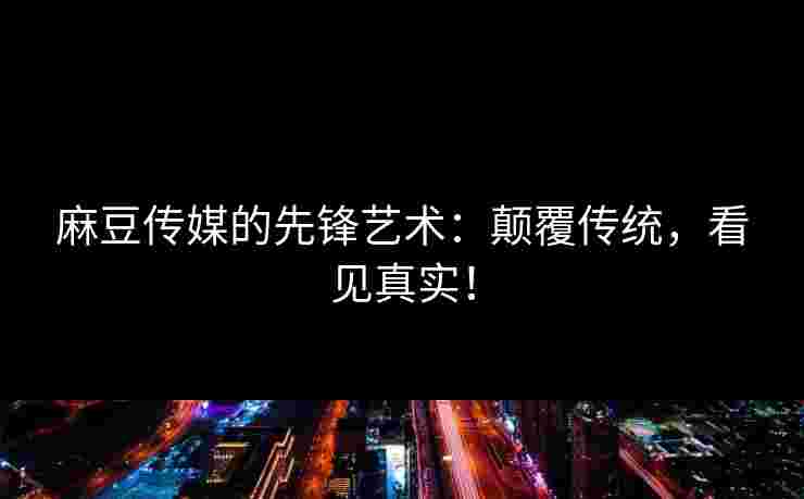 麻豆传媒的先锋艺术：颠覆传统，看见真实！