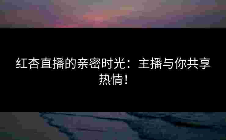 红杏直播的亲密时光：主播与你共享热情！