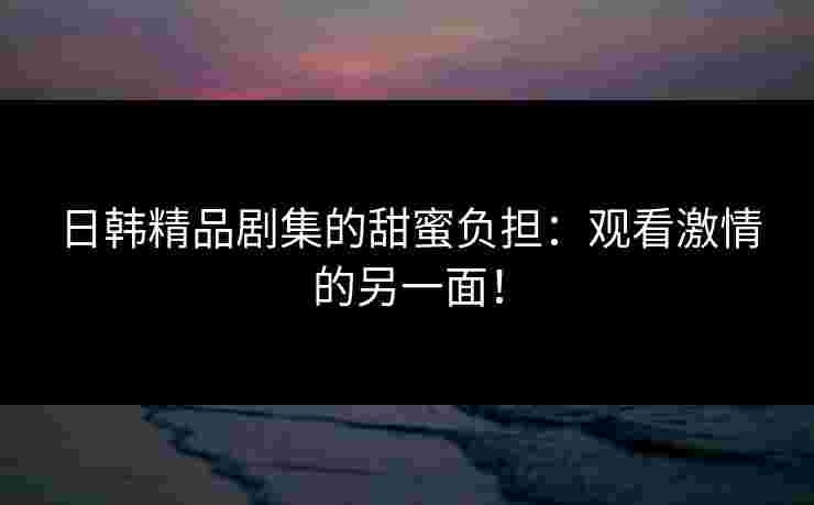日韩精品剧集的甜蜜负担：观看激情的另一面！