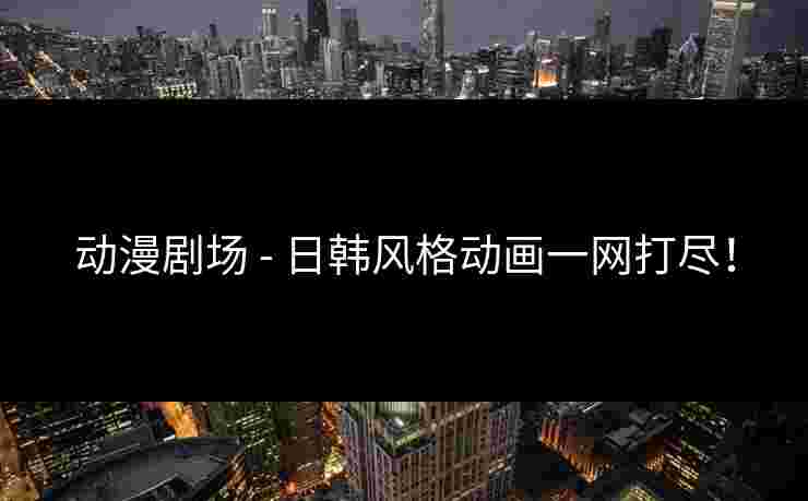 动漫剧场 - 日韩风格动画一网打尽！