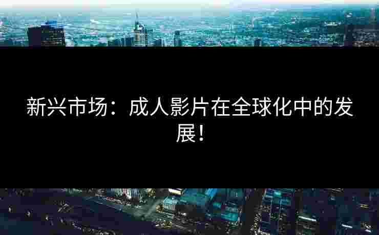 新兴市场：成人影片在全球化中的发展！