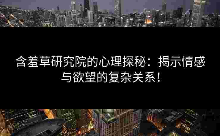 含羞草研究院的心理探秘：揭示情感与欲望的复杂关系！