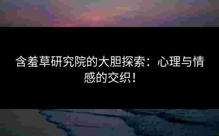 含羞草研究院的大胆探索：心理与情感的交织！