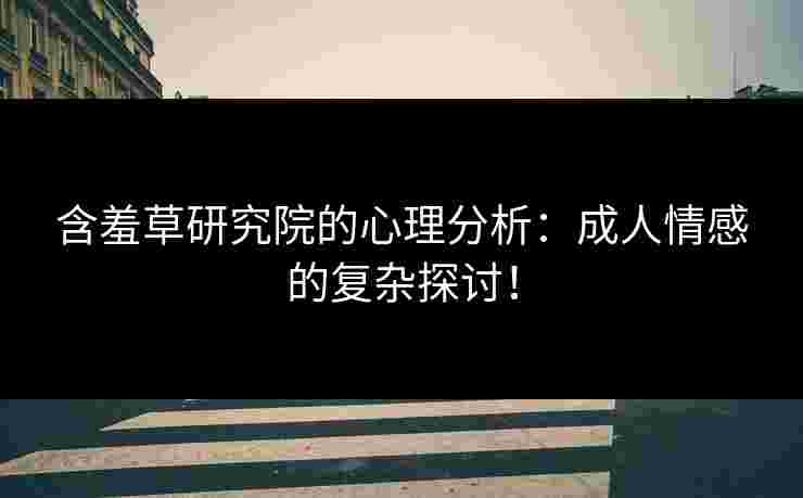 含羞草研究院的心理分析：成人情感的复杂探讨！