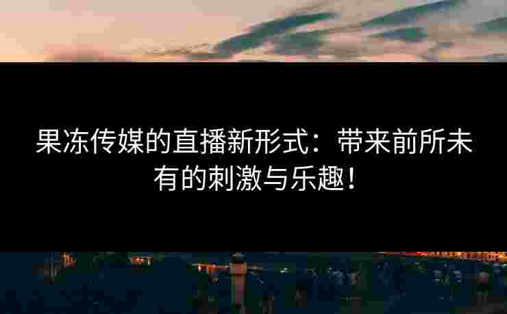 果冻传媒的直播新形式：带来前所未有的刺激与乐趣！