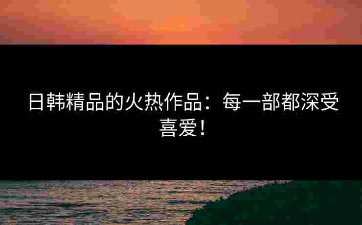 日韩精品的火热作品：每一部都深受喜爱！