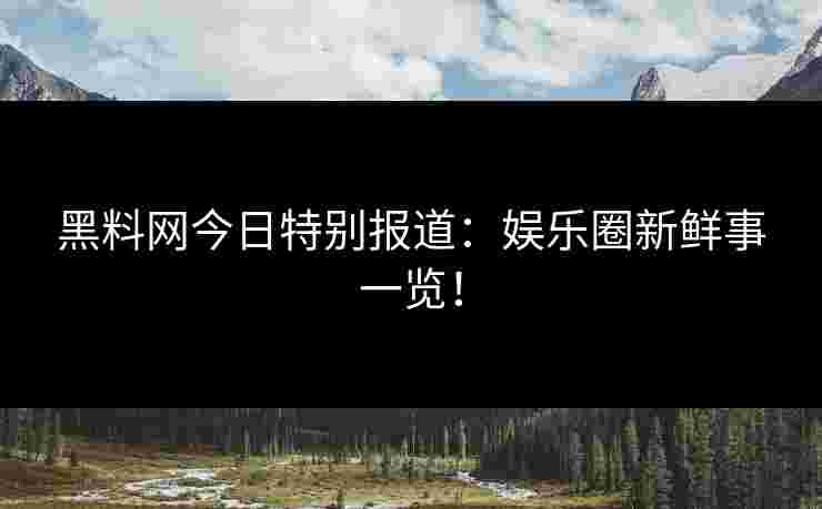 黑料网今日特别报道：娱乐圈新鲜事一览！
