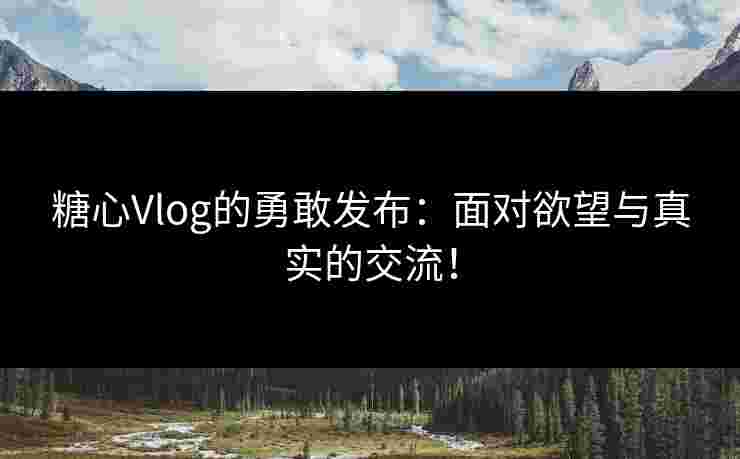 糖心Vlog的勇敢发布：面对欲望与真实的交流！