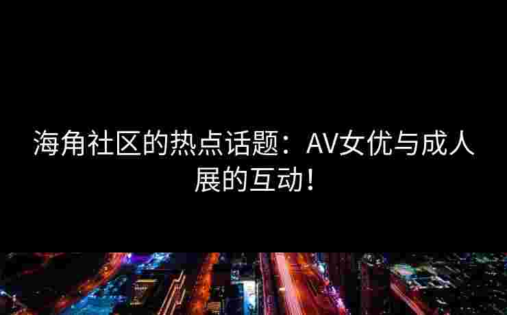 海角社区的热点话题：AV女优与成人展的互动！