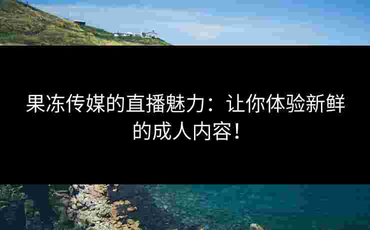 果冻传媒的直播魅力：让你体验新鲜的成人内容！