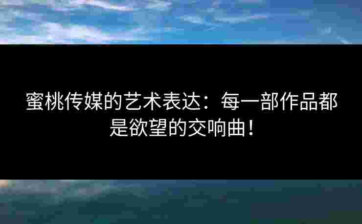 蜜桃传媒的艺术表达：每一部作品都是欲望的交响曲！