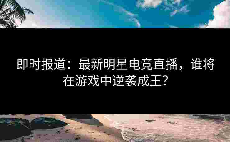 即时报道：最新明星电竞直播，谁将在游戏中逆袭成王？