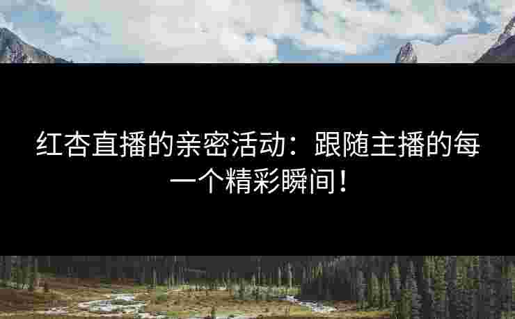 红杏直播的亲密活动：跟随主播的每一个精彩瞬间！