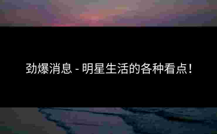 劲爆消息 - 明星生活的各种看点！