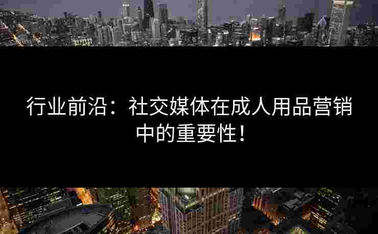 行业前沿：社交媒体在成人用品营销中的重要性！