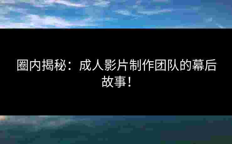 圈内揭秘：成人影片制作团队的幕后故事！