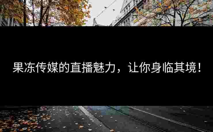 果冻传媒的直播魅力，让你身临其境！